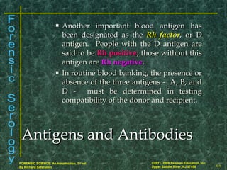 8-9
©2011, 2008 Pearson Education, Inc.
Upper Saddle River, NJ 07458
FORENSIC SCIENCE: An Introduction, 2nd
ed.
By Richard Saferstein
 Another important blood antigen hasAnother important blood antigen has
been designated as thebeen designated as the Rh factorRh factor,, or Dor D
antigen. People with the D antigen areantigen. People with the D antigen are
said to besaid to be Rh positiveRh positive; those without this; those without this
antigen areantigen are Rh negativeRh negative..
 In routine blood banking, the presence orIn routine blood banking, the presence or
absence of the three antigens - A, B, andabsence of the three antigens - A, B, and
D - must be determined in testingD - must be determined in testing
compatibility of the donor and recipient.compatibility of the donor and recipient.
Antigens and AntibodiesAntigens and Antibodies
 