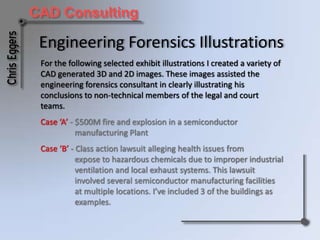 Engineering Forensics Illustrations For the following selected exhibit illustrations I created a variety of CAD generated 3D and 2D images. These images assisted the engineering forensics consultant in clearly illustrating his conclusions to non-technical members of the court and legal teams. Case ‘A’ - $500M fire and explosion in a semiconductor 	manufacturing Plant Case ‘B’ - Class action lawsuit alleging health issues from	expose to hazardous chemicals due to improper industrial 	ventilation and local exhaust systems. This lawsuit 	involved several semiconductor manufacturing facilities 	at multiple locations. I’ve included 3 of the buildings as 	examples. 