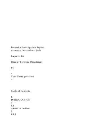 Forensics Investigation Report
Accuracy International (AI)
Prepared for
Head of Forensic Department
By
<
Your Name goes here
>
Table of Contents
1.
INTRODUCTION
3
1.1
Nature of incident
3
1.1.1
 