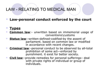LAW - RELATING TO MEDICAL MAN
 Law-personal conduct enforced by the court
 Types
 Common law:- unwritten based on immemorial usage of
conventionscustoms
 Statue law:-written-defined-codified-by the assent of
parliament. based on common law or modified
in accordance with recent changes.
 Criminal law:-personal conduct to be observed by all-total
prohibition of some act—enforced by
punishment. it exist for better society.
 Civil law:-provide remedies for personal sufferings– deal
with private rights of individual or group of
individuals.
 