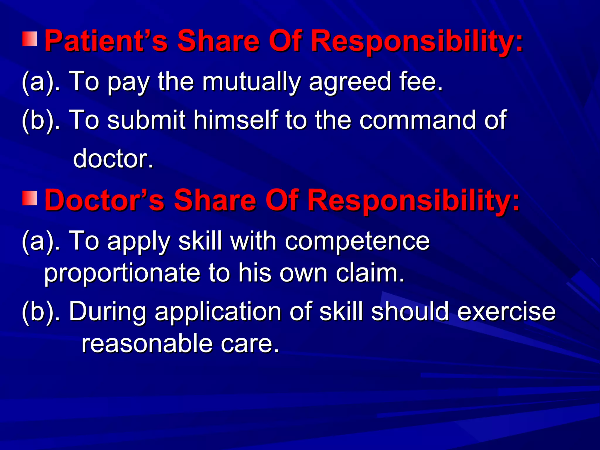 Patient’s Share Of Responsibility:Patient’s Share Of Responsibility:
(a). To pay the mutually agreed fee.(a). To pay the mutually agreed fee.
(b). To submit himself to the command of(b). To submit himself to the command of
doctor.doctor.
Doctor’s Share Of Responsibility:Doctor’s Share Of Responsibility:
(a). To apply skill with competence(a). To apply skill with competence
proportionate to his own claim.proportionate to his own claim.
(b). During application of skill should exercise(b). During application of skill should exercise
reasonable care.reasonable care.
 
