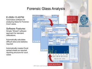 Forensic Glass Analysis
E-2926-13 ASTM
Automation software for
analyzing Glass for Forensic
Court cases.
Software Features:
Simple “Wizard” software
approach for standard
calibrations.
Automatically calculates
difficult ratios and statistics
required
Automatically creates Excel
spread sheets as required
reporting structure for court
cases
XRF Sales and Consulting – XRFSCO.com 20
 