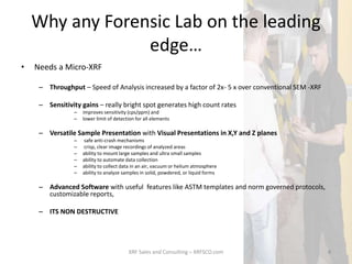 Why any Forensic Lab on the leading
edge…
• Needs a Micro-XRF
– Throughput – Speed of Analysis increased by a factor of 2x- 5 x over conventional SEM -XRF
– Sensitivity gains – really bright spot generates high count rates
– improves sensitivity (cps/ppm) and
– lower limit of detection for all elements
– Versatile Sample Presentation with Visual Presentations in X,Y and Z planes
– safe anti-crash mechanisms
– crisp, clear image recordings of analyzed areas
– ability to mount large samples and ultra small samples
– ability to automate data collection
– ability to collect data in an air, vacuum or helium atmosphere
– ability to analyze samples in solid, powdered, or liquid forms
– Advanced Software with useful features like ASTM templates and norm governed protocols,
customizable reports,
– ITS NON DESTRUCTIVE
XRF Sales and Consulting – XRFSCO.com 8
 