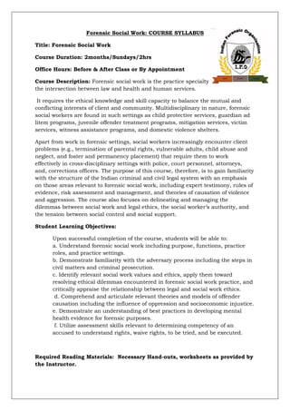 Forensic Social Work: COURSE SYLLABUS
Title: Forensic Social Work
Course Duration: 2months/Sundays/2hrs
Office Hours: Before & After Class or By Appointment
Course Description: Forensic social work is the practice specialty that focuses on
the intersection between law and health and human services.
It requires the ethical knowledge and skill capacity to balance the mutual and
conflicting interests of client and community. Multidisciplinary in nature, forensic
social workers are found in such settings as child protective services, guardian ad
litem programs, juvenile offender treatment programs, mitigation services, victim
services, witness assistance programs, and domestic violence shelters.
Apart from work in forensic settings, social workers increasingly encounter client
problems (e.g., termination of parental rights, vulnerable adults, child abuse and
neglect, and foster and permanency placement) that require them to work
effectively in cross-disciplinary settings with police, court personnel, attorneys,
and, corrections officers. The purpose of this course, therefore, is to gain familiarity
with the structure of the Indian criminal and civil legal system with an emphasis
on those areas relevant to forensic social work, including expert testimony, rules of
evidence, risk assessment and management, and theories of causation of violence
and aggression. The course also focuses on delineating and managing the
dilemmas between social work and legal ethics, the social worker’s authority, and
the tension between social control and social support.
Student Learning Objectives:
Upon successful completion of the course, students will be able to:
a. Understand forensic social work including purpose, functions, practice
roles, and practice settings.
b. Demonstrate familiarity with the adversary process including the steps in
civil matters and criminal prosecution.
c. Identify relevant social work values and ethics, apply them toward
resolving ethical dilemmas encountered in forensic social work practice, and
critically appraise the relationship between legal and social work ethics.
d. Comprehend and articulate relevant theories and models of offender
causation including the influence of oppression and socioeconomic injustice.
e. Demonstrate an understanding of best practices in developing mental
health evidence for forensic purposes.
f. Utilize assessment skills relevant to determining competency of an
accused to understand rights, waive rights, to be tried, and be executed.
Required Reading Materials: Necessary Hand-outs, worksheets as provided by
the Instructor.
 