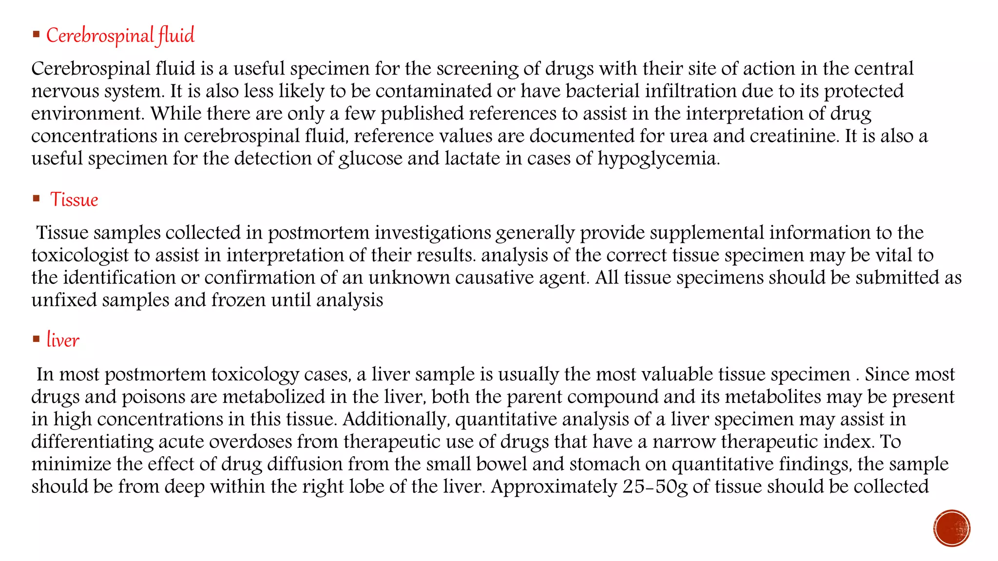  Cerebrospinal fluid
Cerebrospinal fluid is a useful specimen for the screening of drugs with their site of action in the central
nervous system. It is also less likely to be contaminated or have bacterial infiltration due to its protected
environment. While there are only a few published references to assist in the interpretation of drug
concentrations in cerebrospinal fluid, reference values are documented for urea and creatinine. It is also a
useful specimen for the detection of glucose and lactate in cases of hypoglycemia.
 Tissue
Tissue samples collected in postmortem investigations generally provide supplemental information to the
toxicologist to assist in interpretation of their results. analysis of the correct tissue specimen may be vital to
the identification or confirmation of an unknown causative agent. All tissue specimens should be submitted as
unfixed samples and frozen until analysis
 liver
In most postmortem toxicology cases, a liver sample is usually the most valuable tissue specimen . Since most
drugs and poisons are metabolized in the liver, both the parent compound and its metabolites may be present
in high concentrations in this tissue. Additionally, quantitative analysis of a liver specimen may assist in
differentiating acute overdoses from therapeutic use of drugs that have a narrow therapeutic index. To
minimize the effect of drug diffusion from the small bowel and stomach on quantitative findings, the sample
should be from deep within the right lobe of the liver. Approximately 25-50g of tissue should be collected
 