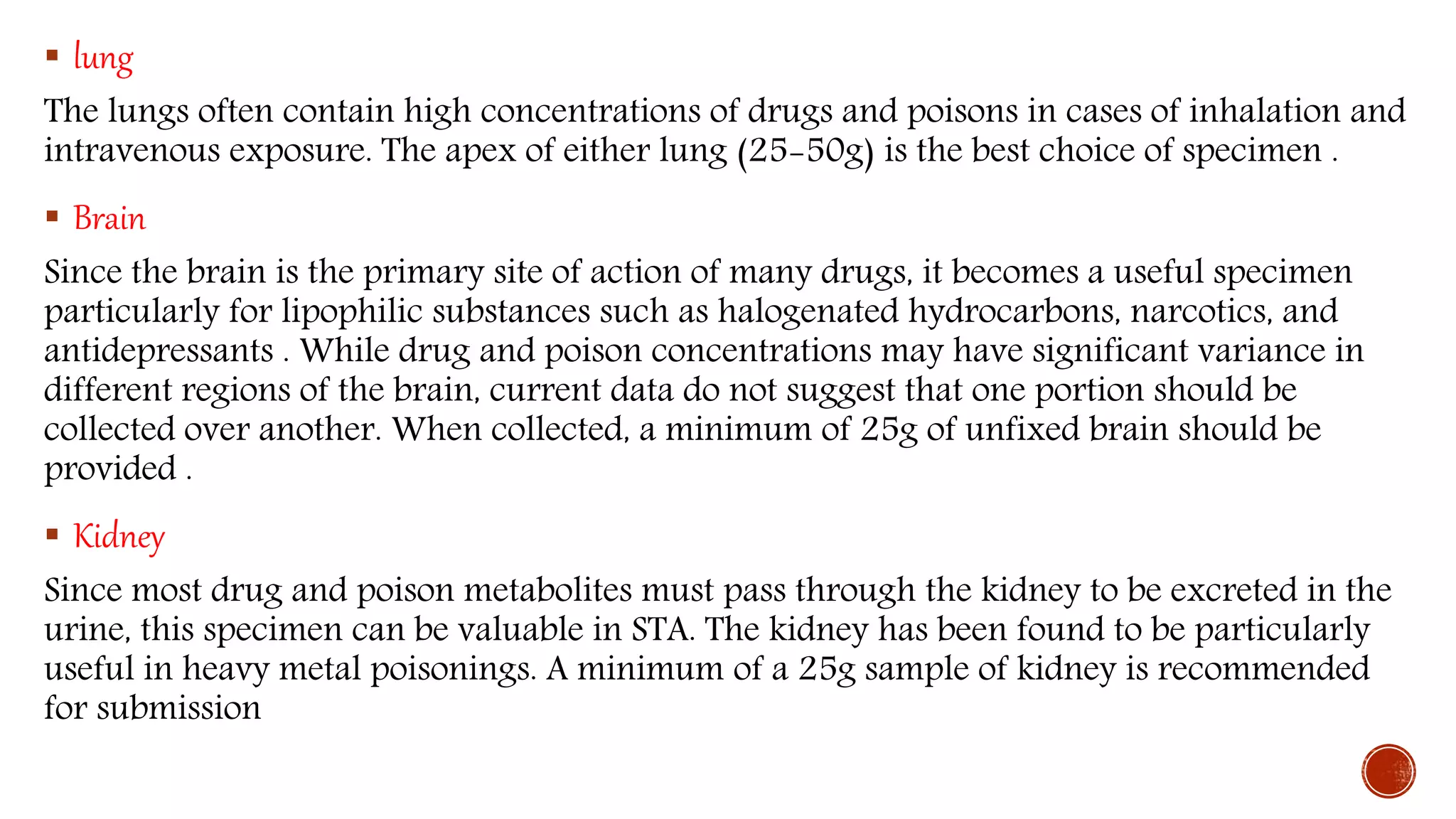  lung
The lungs often contain high concentrations of drugs and poisons in cases of inhalation and
intravenous exposure. The apex of either lung (25-50g) is the best choice of specimen .
 Brain
Since the brain is the primary site of action of many drugs, it becomes a useful specimen
particularly for lipophilic substances such as halogenated hydrocarbons, narcotics, and
antidepressants . While drug and poison concentrations may have significant variance in
different regions of the brain, current data do not suggest that one portion should be
collected over another. When collected, a minimum of 25g of unfixed brain should be
provided .
 Kidney
Since most drug and poison metabolites must pass through the kidney to be excreted in the
urine, this specimen can be valuable in STA. The kidney has been found to be particularly
useful in heavy metal poisonings. A minimum of a 25g sample of kidney is recommended
for submission
 