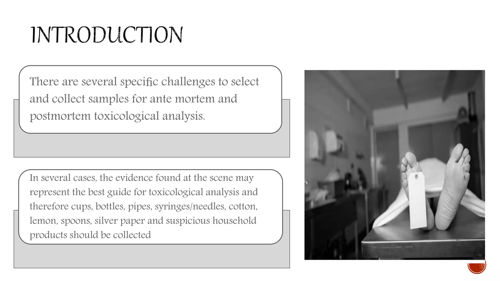There are several speciﬁc challenges to select
and collect samples for ante mortem and
postmortem toxicological analysis.
In several cases, the evidence found at the scene may
represent the best guide for toxicological analysis and
therefore cups, bottles, pipes, syringes/needles, cotton,
lemon, spoons, silver paper and suspicious household
products should be collected
 