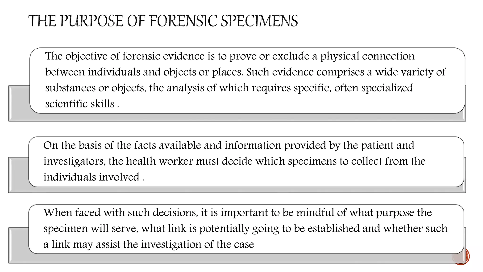 The objective of forensic evidence is to prove or exclude a physical connection
between individuals and objects or places. Such evidence comprises a wide variety of
substances or objects, the analysis of which requires specific, often specialized
scientific skills .
On the basis of the facts available and information provided by the patient and
investigators, the health worker must decide which specimens to collect from the
individuals involved .
When faced with such decisions, it is important to be mindful of what purpose the
specimen will serve, what link is potentially going to be established and whether such
a link may assist the investigation of the case
 