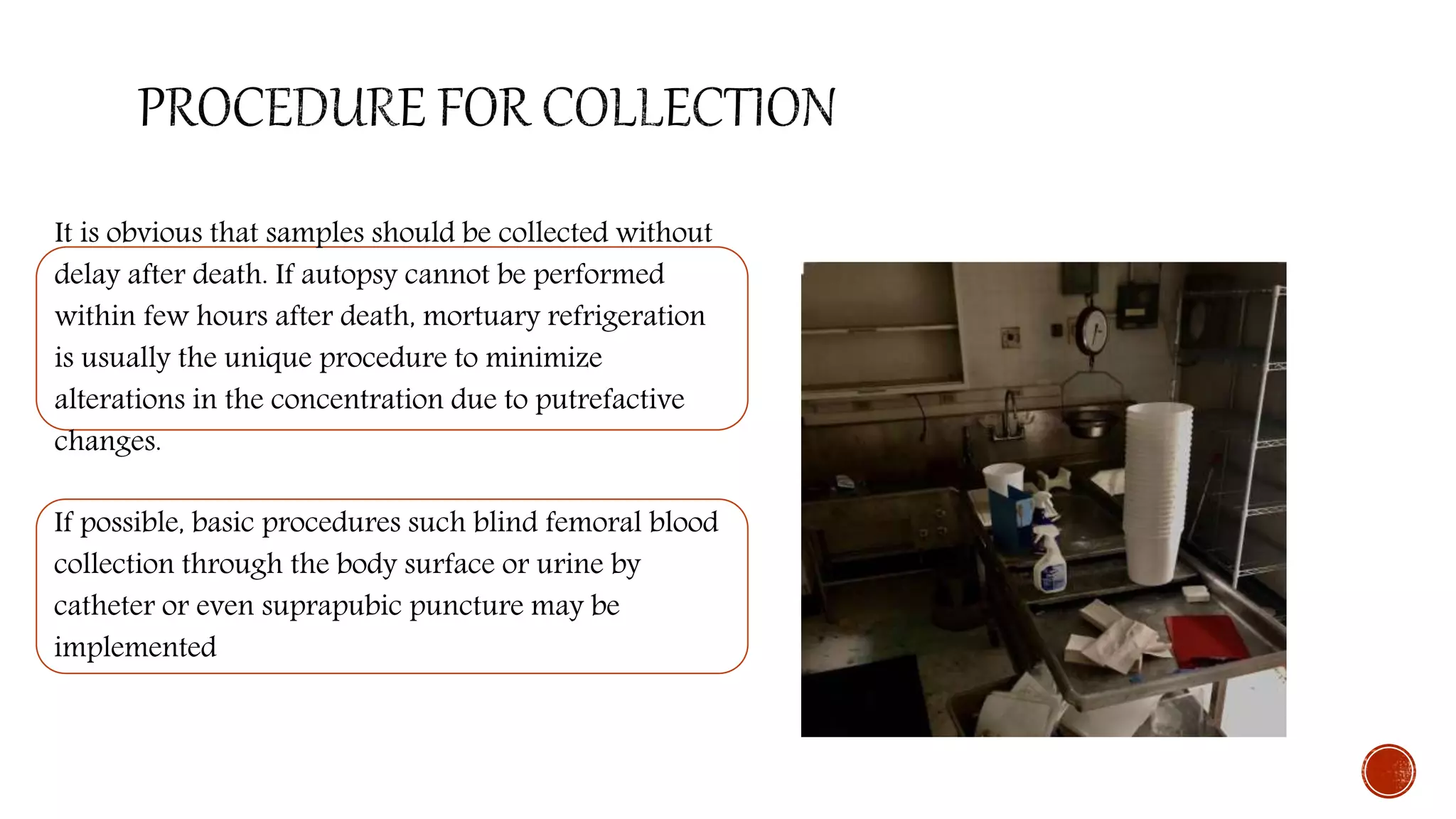 It is obvious that samples should be collected without
delay after death. If autopsy cannot be performed
within few hours after death, mortuary refrigeration
is usually the unique procedure to minimize
alterations in the concentration due to putrefactive
changes.
If possible, basic procedures such blind femoral blood
collection through the body surface or urine by
catheter or even suprapubic puncture may be
implemented
 