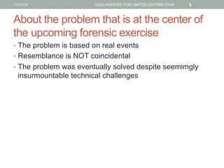 About the problem that is at the center of
the upcoming forensic exercise
•  The problem is based on real events
•  Resemb...