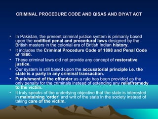 CRIMINAL PROCEDURE CODE AND QISAS AND DIYAT ACTCRIMINAL PROCEDURE CODE AND QISAS AND DIYAT ACT
• In Pakistan, the present criminal justice system is primarily based
upon the codified penal and procedural laws designed by the
British masters in the colonial era of British Indian history.
• It includes the Criminal Procedure Code of 1898 and Penal Code
of 1860.
• These criminal laws did not provide any concept of restorative
justice.
• Our system is still based upon the accusatorial principle i.e. the
state is a party in any criminal transaction.
• Punishment of the offender as a rule has been provided as the
only penalty for the criminals instead of extending any relief/remedy
to the victim.
• It truly speaks of the underlying objective that the state is interested
in maintaining ‘order’ and writ of the state in the society instead of
taking care of the victim.
 