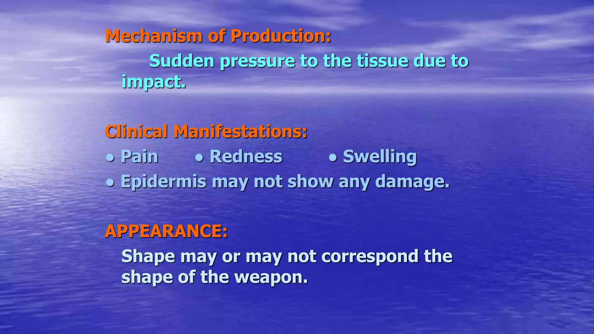 Mechanism of Production:
Sudden pressure to the tissue due to
impact.
Clinical Manifestations:
● Pain ● Redness ● Swelling
● Epidermis may not show any damage.
APPEARANCE:
Shape may or may not correspond the
shape of the weapon.
 
