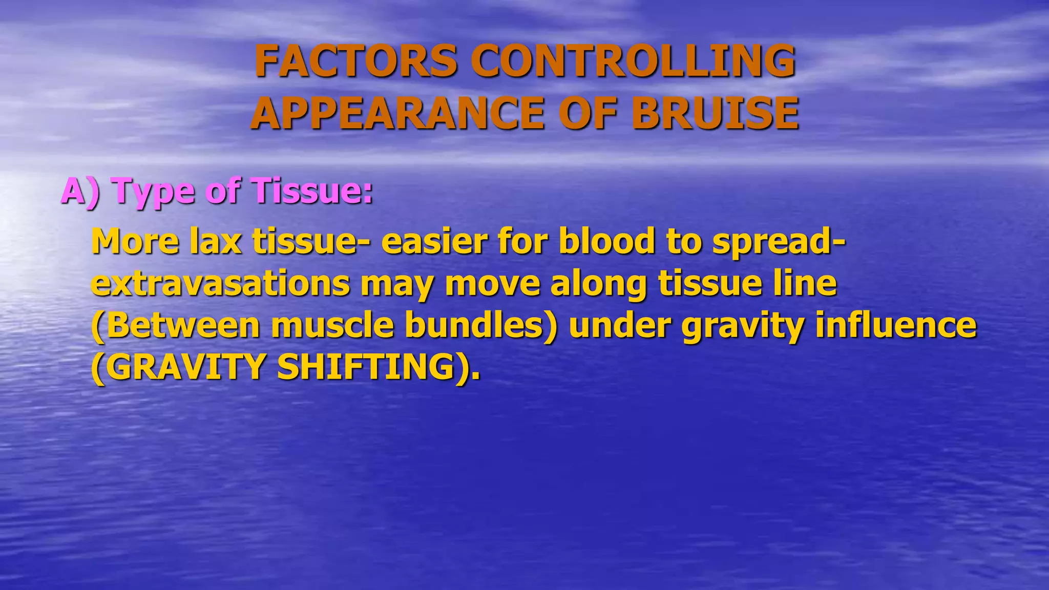 FACTORS CONTROLLING
APPEARANCE OF BRUISE
A) Type of Tissue:
More lax tissue- easier for blood to spread-
extravasations may move along tissue line
(Between muscle bundles) under gravity influence
(GRAVITY SHIFTING).
 