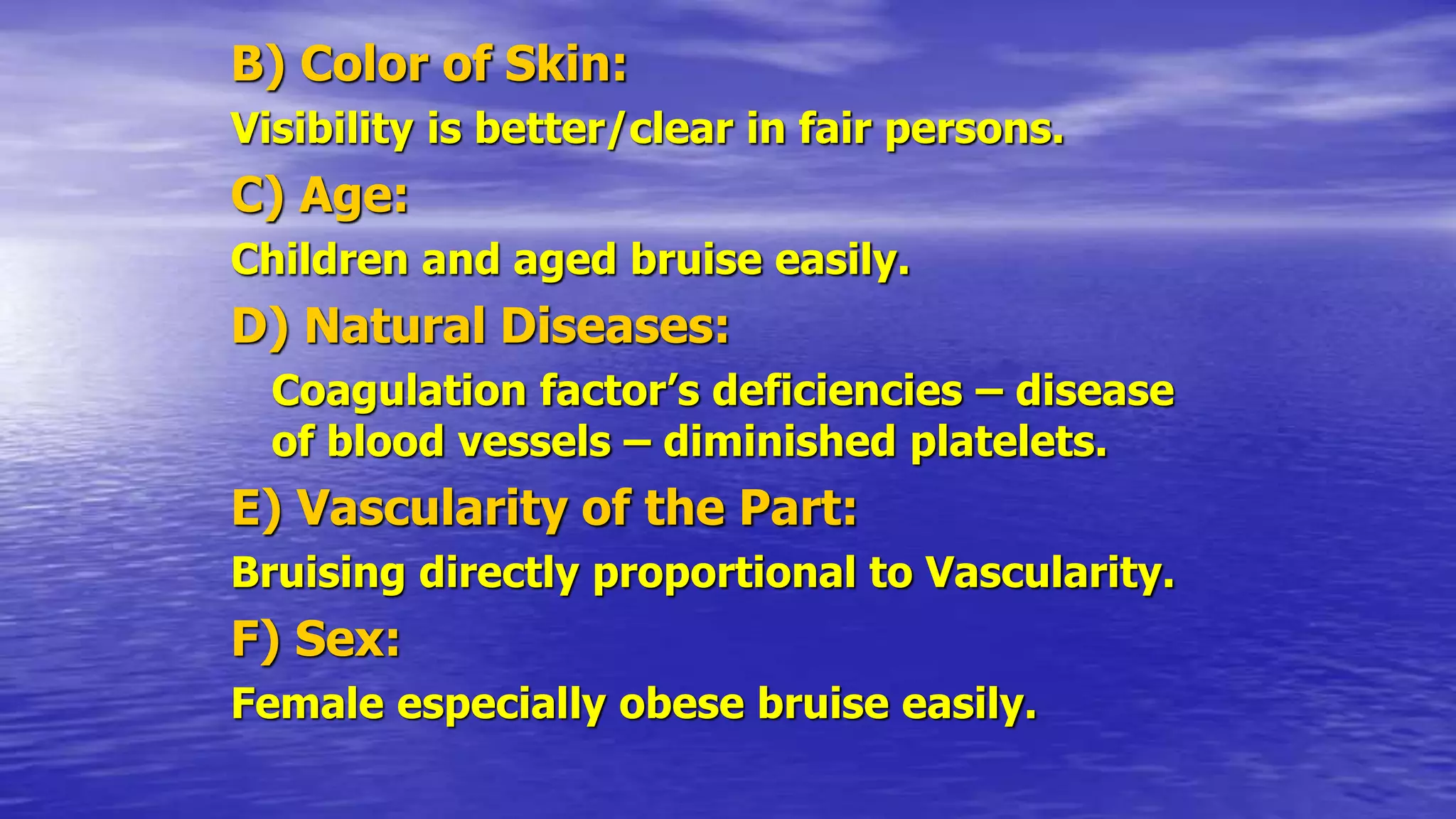 B) Color of Skin:
Visibility is better/clear in fair persons.
C) Age:
Children and aged bruise easily.
D) Natural Diseases:
Coagulation factor’s deficiencies – disease
of blood vessels – diminished platelets.
E) Vascularity of the Part:
Bruising directly proportional to Vascularity.
F) Sex:
Female especially obese bruise easily.
 