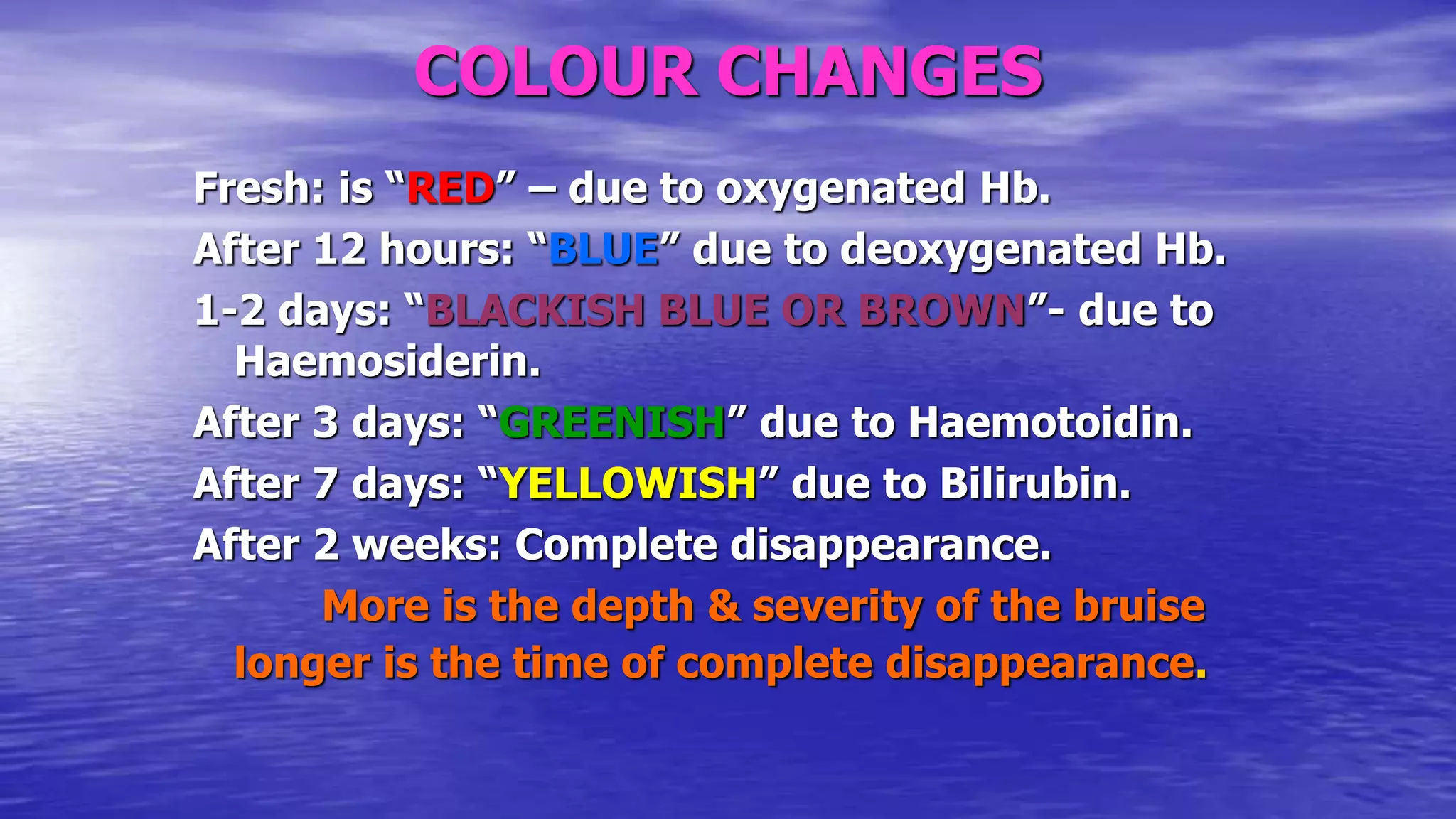 COLOUR CHANGES
Fresh: is “RED” – due to oxygenated Hb.
After 12 hours: “BLUE” due to deoxygenated Hb.
1-2 days: “BLACKISH BLUE OR BROWN”- due to
Haemosiderin.
After 3 days: “GREENISH” due to Haemotoidin.
After 7 days: “YELLOWISH” due to Bilirubin.
After 2 weeks: Complete disappearance.
More is the depth & severity of the bruise
longer is the time of complete disappearance.
 
