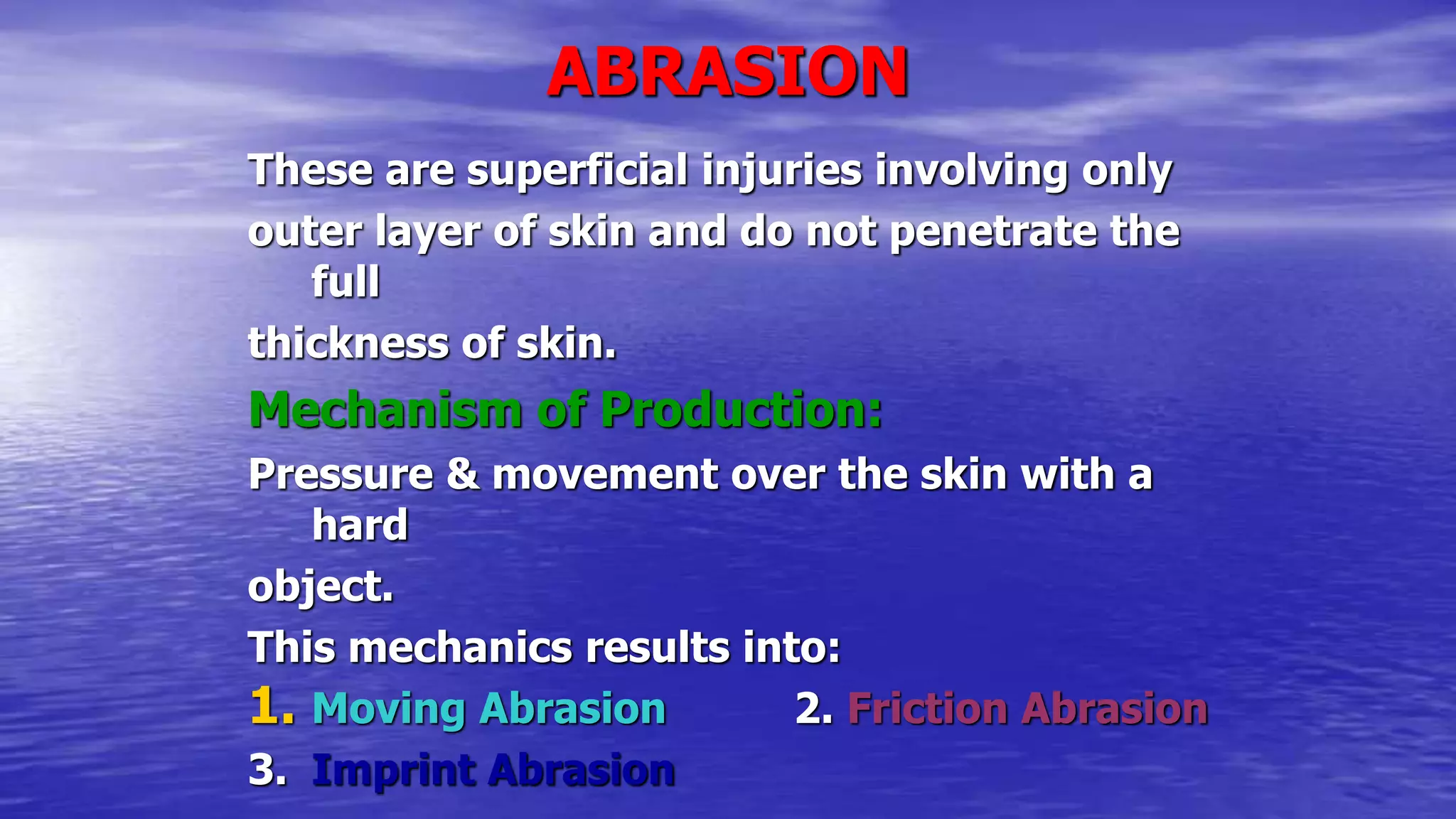 ABRASION
These are superficial injuries involving only
outer layer of skin and do not penetrate the
full
thickness of skin.
Mechanism of Production:
Pressure & movement over the skin with a
hard
object.
This mechanics results into:
1. Moving Abrasion 2. Friction Abrasion
3. Imprint Abrasion
 
