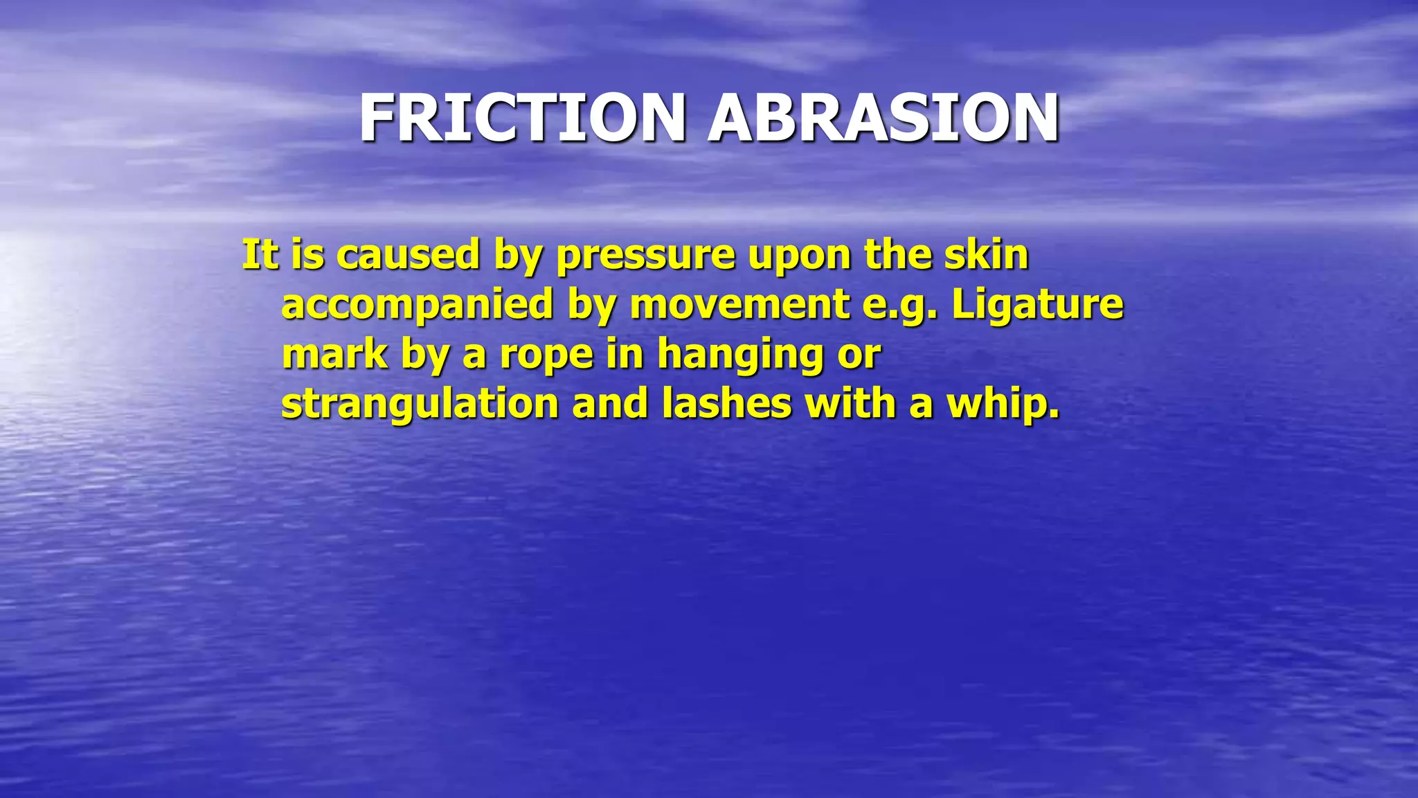 FRICTION ABRASION
It is caused by pressure upon the skin
accompanied by movement e.g. Ligature
mark by a rope in hanging or
strangulation and lashes with a whip.
 