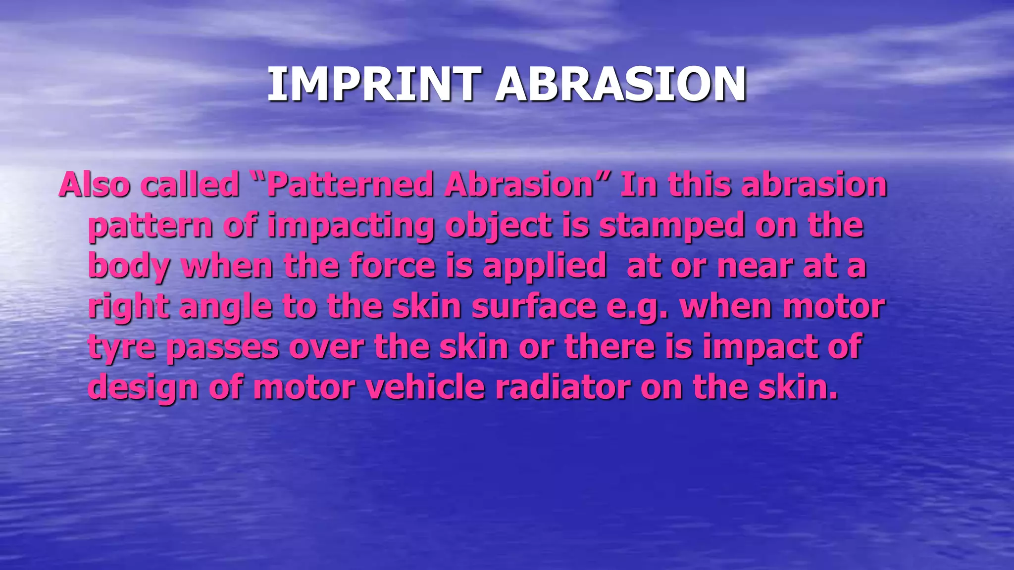 IMPRINT ABRASION
Also called “Patterned Abrasion” In this abrasion
pattern of impacting object is stamped on the
body when the force is applied at or near at a
right angle to the skin surface e.g. when motor
tyre passes over the skin or there is impact of
design of motor vehicle radiator on the skin.
 
