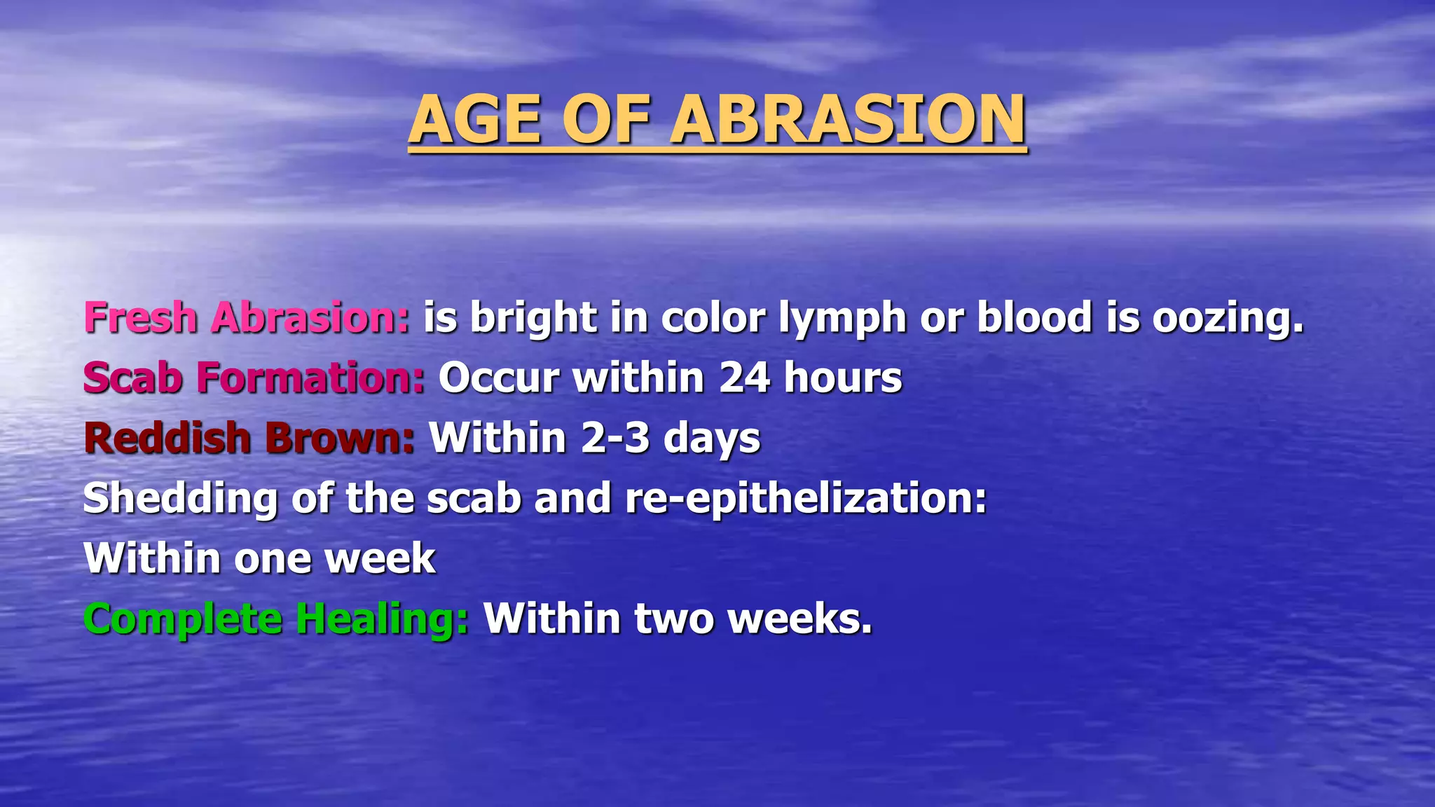 AGE OF ABRASION
Fresh Abrasion: is bright in color lymph or blood is oozing.
Scab Formation: Occur within 24 hours
Reddish Brown: Within 2-3 days
Shedding of the scab and re-epithelization:
Within one week
Complete Healing: Within two weeks.
 
