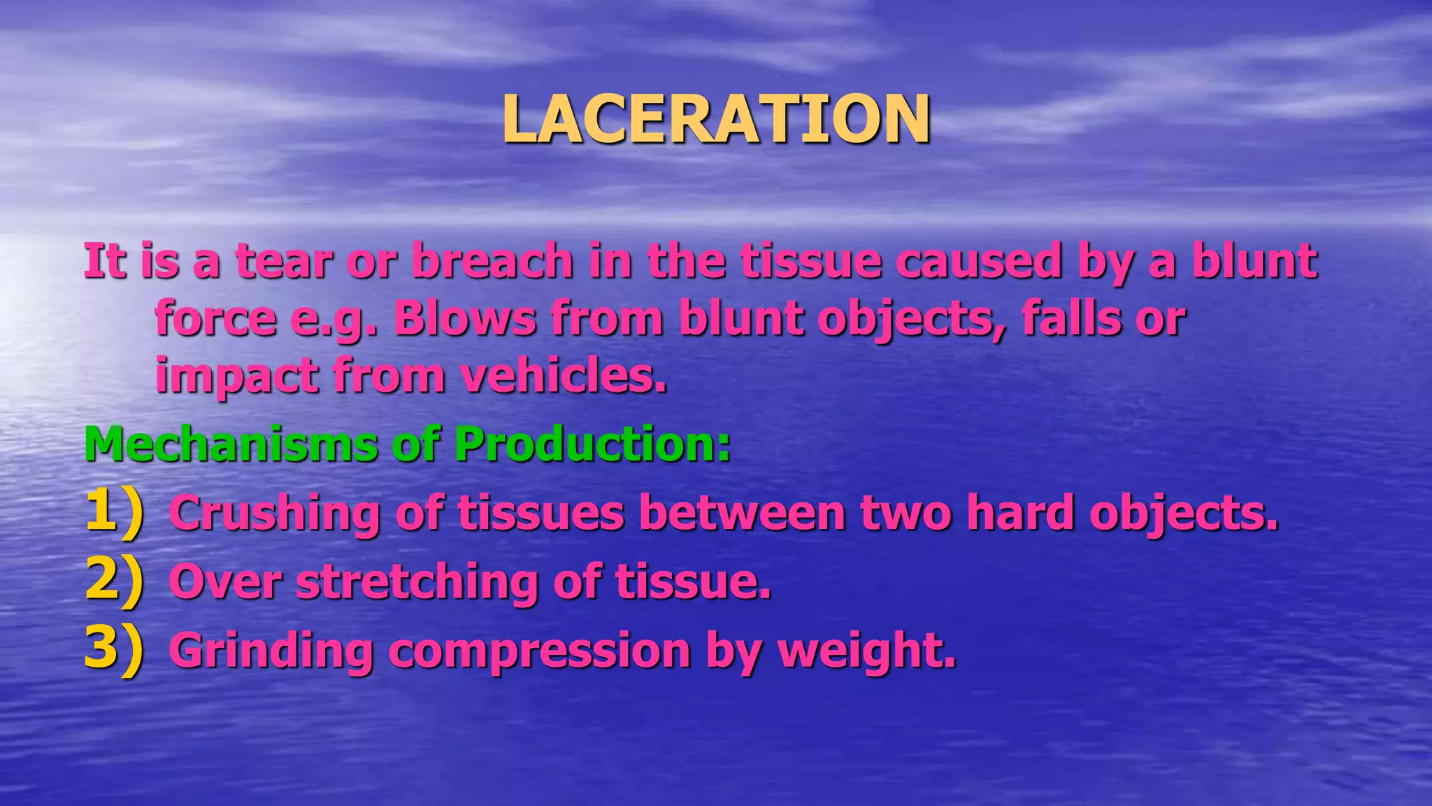 LACERATION
It is a tear or breach in the tissue caused by a blunt
force e.g. Blows from blunt objects, falls or
impact from vehicles.
Mechanisms of Production:
1) Crushing of tissues between two hard objects.
2) Over stretching of tissue.
3) Grinding compression by weight.
 