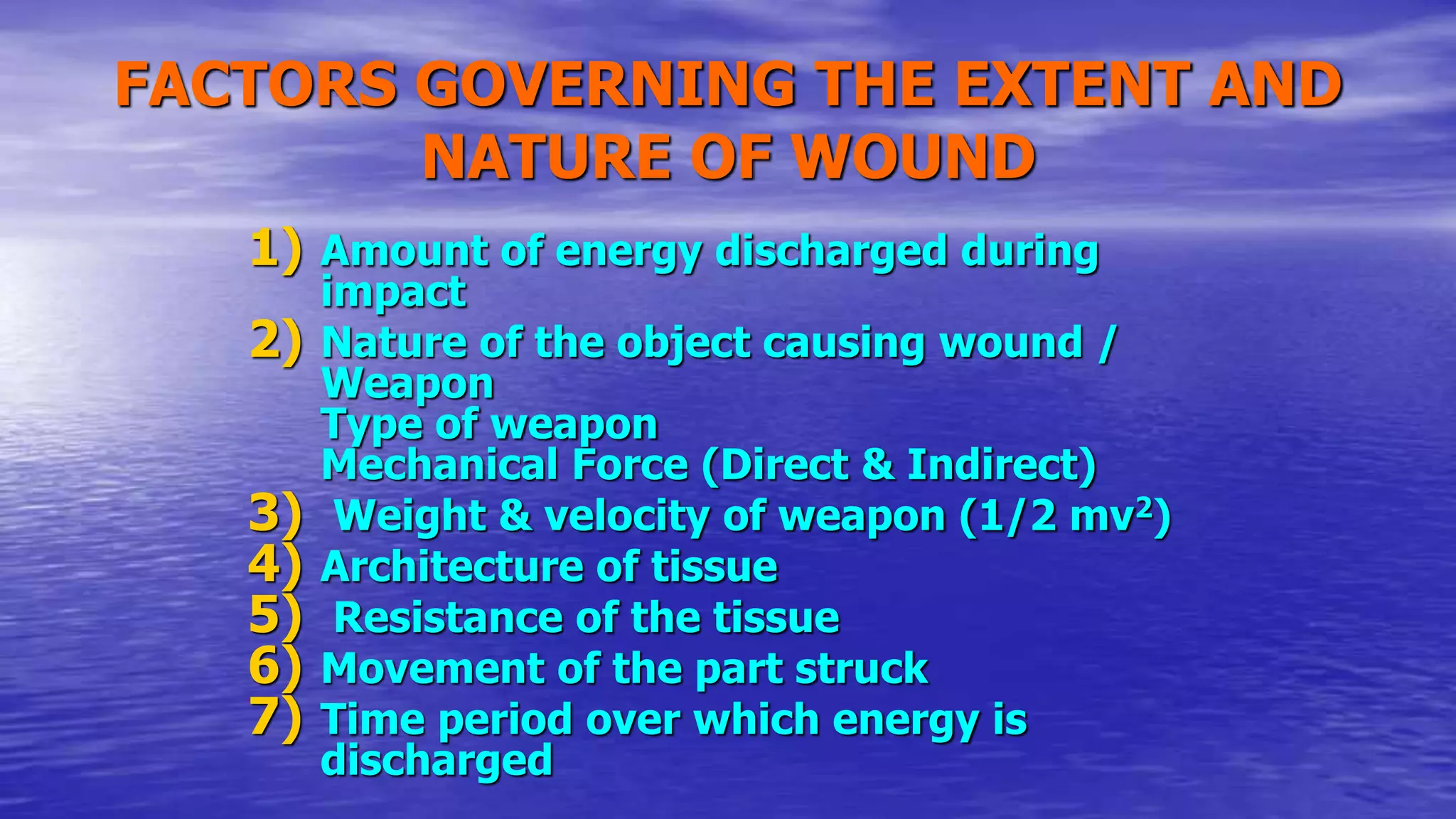 FACTORS GOVERNING THE EXTENT AND
NATURE OF WOUND
1) Amount of energy discharged during
impact
2) Nature of the object causing wound /
Weapon
Type of weapon
Mechanical Force (Direct & Indirect)
3) Weight & velocity of weapon (1/2 mv2)
4) Architecture of tissue
5) Resistance of the tissue
6) Movement of the part struck
7) Time period over which energy is
discharged
 