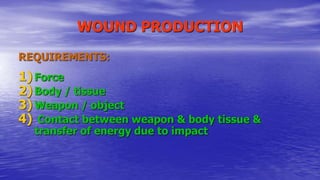 WOUND PRODUCTION
REQUIREMENTS:
1) Force
2) Body / tissue
3) Weapon / object
4) Contact between weapon & body tissue &
transfer of energy due to impact
 