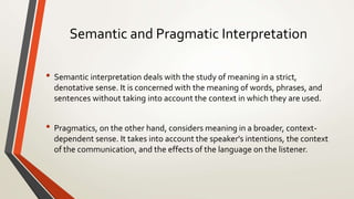 Semantic and Pragmatic Interpretation
• Semantic interpretation deals with the study of meaning in a strict,
denotative sense. It is concerned with the meaning of words, phrases, and
sentences without taking into account the context in which they are used.
• Pragmatics, on the other hand, considers meaning in a broader, context-
dependent sense. It takes into account the speaker's intentions, the context
of the communication, and the effects of the language on the listener.
 