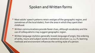 Spoken andWritten forms
• Most adults' speech patterns retain vestiges of the geographic region, and
sometimes of the local dialect, from the area in which they spent their
childhood.
• Written communications provide fewer clues, although vocabulary and the
use of colloquialisms may suggest geographic region.
• Written language stylistics generally reveals language of origin; the ordering
of verbs, nouns and subject words in sentence structure. L1, L2, FL learning
methods and environment influences the writing style of a person.
 