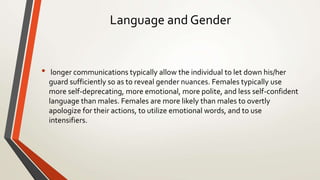 Language and Gender
• longer communications typically allow the individual to let down his/her
guard sufficiently so as to reveal gender nuances. Females typically use
more self-deprecating, more emotional, more polite, and less self-confident
language than males. Females are more likely than males to overtly
apologize for their actions, to utilize emotional words, and to use
intensifiers.
 
