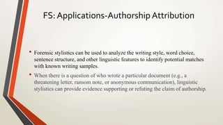 FS: Applications-Authorship Attribution
• Forensic stylistics can be used to analyze the writing style, word choice,
sentence structure, and other linguistic features to identify potential matches
with known writing samples.
• When there is a question of who wrote a particular document (e.g., a
threatening letter, ransom note, or anonymous communication), linguistic
stylistics can provide evidence supporting or refuting the claim of authorship.
 