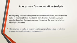 Anonymous Communication Analysis
• Investigating cases involving anonymous communications, such as ransom
notes or extortion letters, can benefit from forensic stylistics. Analysts
examine linguistic features to provide clues about the potential origin or
identity of the author.
• This analysis is useful in cases where the geographical origin of a text is
relevant, such as in threats or ransom notes.
 