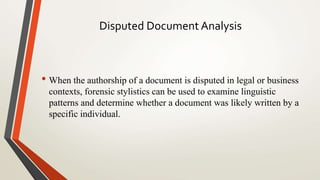 Disputed Document Analysis
• When the authorship of a document is disputed in legal or business
contexts, forensic stylistics can be used to examine linguistic
patterns and determine whether a document was likely written by a
specific individual.
 