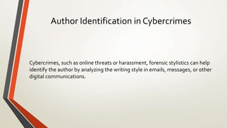 Author Identification in Cybercrimes
Cybercrimes, such as online threats or harassment, forensic stylistics can help
identify the author by analyzing the writing style in emails, messages, or other
digital communications.
 