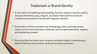 Trademark or Brand Identity
• In the realm of marketing and branding, forensic stylistics may be used to
analyze advertising copy, slogans, or product descriptions to ensure
consistency and protect the brand's linguistic identity.
• Examination of the consistent use of language, tone, and style across
various brand communication materials, such as advertisements, slogans,
and marketing content.
• Ensuring that the brand voice remains consistent helps in maintaining a
distinct identity and prevents confusion among consumers
 