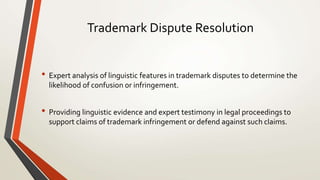 Trademark Dispute Resolution
• Expert analysis of linguistic features in trademark disputes to determine the
likelihood of confusion or infringement.
• Providing linguistic evidence and expert testimony in legal proceedings to
support claims of trademark infringement or defend against such claims.
 