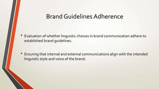 Brand Guidelines Adherence
• Evaluation of whether linguistic choices in brand communication adhere to
established brand guidelines.
• Ensuring that internal and external communications align with the intended
linguistic style and voice of the brand.
 