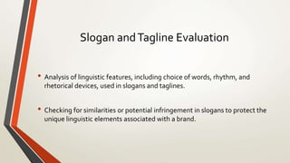 Slogan andTagline Evaluation
• Analysis of linguistic features, including choice of words, rhythm, and
rhetorical devices, used in slogans and taglines.
• Checking for similarities or potential infringement in slogans to protect the
unique linguistic elements associated with a brand.
 