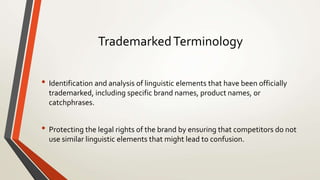 TrademarkedTerminology
• Identification and analysis of linguistic elements that have been officially
trademarked, including specific brand names, product names, or
catchphrases.
• Protecting the legal rights of the brand by ensuring that competitors do not
use similar linguistic elements that might lead to confusion.
 