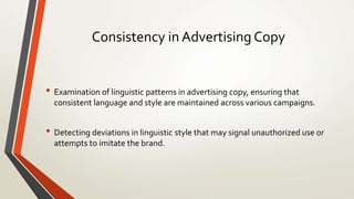 Consistency in Advertising Copy
• Examination of linguistic patterns in advertising copy, ensuring that
consistent language and style are maintained across various campaigns.
• Detecting deviations in linguistic style that may signal unauthorized use or
attempts to imitate the brand.
 
