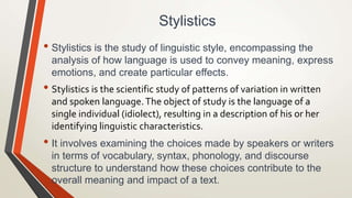 Stylistics
• Stylistics is the study of linguistic style, encompassing the
analysis of how language is used to convey meaning, express
emotions, and create particular effects.
• Stylistics is the scientific study of patterns of variation in written
and spoken language.The object of study is the language of a
single individual (idiolect), resulting in a description of his or her
identifying linguistic characteristics.
• It involves examining the choices made by speakers or writers
in terms of vocabulary, syntax, phonology, and discourse
structure to understand how these choices contribute to the
overall meaning and impact of a text.
 