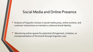 Social Media and Online Presence
• Analysis of linguistic choices in social media posts, online content, and
customer interactions to maintain a cohesive brand identity.
• Monitoring online spaces for potential infringement, imitation, or
misrepresentation of the brand through linguistic cues.
 