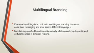 Multilingual Branding
• Examination of linguistic choices in multilingual branding to ensure
consistent messaging and style across different languages.
• Maintaining a unified brand identity globally while considering linguistic and
cultural nuances in different regions.
 