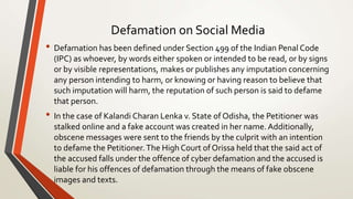 Defamation on Social Media
• Defamation has been defined under Section 499 of the Indian Penal Code
(IPC) as whoever, by words either spoken or intended to be read, or by signs
or by visible representations, makes or publishes any imputation concerning
any person intending to harm, or knowing or having reason to believe that
such imputation will harm, the reputation of such person is said to defame
that person.
• In the case of Kalandi Charan Lenka v. State of Odisha, the Petitioner was
stalked online and a fake account was created in her name. Additionally,
obscene messages were sent to the friends by the culprit with an intention
to defame the Petitioner. The High Court of Orissa held that the said act of
the accused falls under the offence of cyber defamation and the accused is
liable for his offences of defamation through the means of fake obscene
images and texts.
 