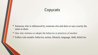 Copycats
• Someone who is influenced by someone else and does or says exactly the
same as them
• One who imitates or adopts the behavior or practices of another
• Follow role models: behavior, action, lifestyle, language, faith, belief etc.
 