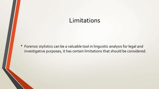 Limitations
• Forensic stylistics can be a valuable tool in linguistic analysis for legal and
investigative purposes, it has certain limitations that should be considered.
 