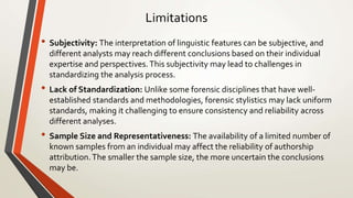 Limitations
• Subjectivity: The interpretation of linguistic features can be subjective, and
different analysts may reach different conclusions based on their individual
expertise and perspectives.This subjectivity may lead to challenges in
standardizing the analysis process.
• Lack of Standardization: Unlike some forensic disciplines that have well-
established standards and methodologies, forensic stylistics may lack uniform
standards, making it challenging to ensure consistency and reliability across
different analyses.
• Sample Size and Representativeness: The availability of a limited number of
known samples from an individual may affect the reliability of authorship
attribution.The smaller the sample size, the more uncertain the conclusions
may be.
 