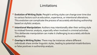 Limitations
• Evolution of Writing Style: People's writing styles can change over time due
to various factors such as education, experience, or intentional alterations.
This evolution can complicate the process of accurately attributing authorship
based on stylistic analysis.
• Intentional Manipulation: Authors may intentionally alter their writing style
to mislead forensic analysis, especially when involved in criminal activities.
This deliberate manipulation can make it challenging to accurately attribute
authorship.
• Overlap in Writing Styles: There may be instances where different
individuals share similar linguistic styles, leading to potential misattributions
or false positives in authorship analysis.
 