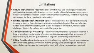 Limitations
• Cultural and Contextual Factors: Forensic stylistics may face challenges when dealing
with texts that involve multiple authors or texts produced in collaborative environments.
Cultural and contextual factors can also influence linguistic choices, and the analysis may
not account for these complexities adequately.
• Limited Application to CertainTextTypes: Forensic stylistics may be more challenging
to apply to short or formulaic texts, where the variability in linguistic features is limited.
Certain types of communication, such as text messages or online chat, may also pose
challenges due to informal and abbreviated language use.
• Admissibility in Legal Proceedings: The admissibility of forensic stylistics as evidence in
legal proceedings can be a point of contention. Courts may vary in their acceptance of
linguistic analysis, and the qualifications of linguistic experts may be scrutinized.
• Ethical Considerations: Analyzing an individual's writing style for forensic purposes raises
ethical concerns, particularly when it involves privacy issues or infringes on individuals'
rights. Balancing the need for investigative tools with ethical considerations is crucial.
 
