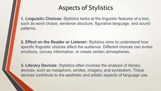 Aspects of Stylistics
1. Linguistic Choices: Stylistics looks at the linguistic features of a text,
such as word choice, sentence structure, figurative language, and sound
patterns.
2. Effect on the Reader or Listener: Stylistics aims to understand how
specific linguistic choices affect the audience. Different choices can evoke
emotions, convey information, or create certain atmospheres.
3. Literary Devices: Stylistics often involves the analysis of literary
devices, such as metaphors, similes, imagery, and symbolism. These
devices contribute to the aesthetic and artistic aspects of language use.
 
