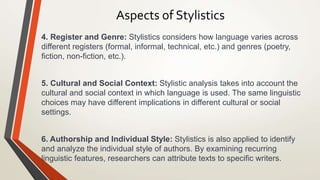 Aspects of Stylistics
4. Register and Genre: Stylistics considers how language varies across
different registers (formal, informal, technical, etc.) and genres (poetry,
fiction, non-fiction, etc.).
5. Cultural and Social Context: Stylistic analysis takes into account the
cultural and social context in which language is used. The same linguistic
choices may have different implications in different cultural or social
settings.
6. Authorship and Individual Style: Stylistics is also applied to identify
and analyze the individual style of authors. By examining recurring
linguistic features, researchers can attribute texts to specific writers.
 